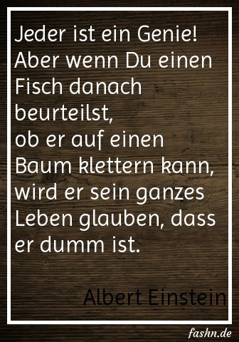 Jeder ist ein Genie! Aber wenn Du einen Fisch danach beurteilst, ob er auf einen Baum klettern kann, wird er sein ganzes Leben glauben, dass er dumm ist. Albert Einstein